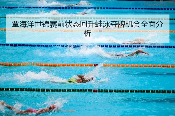 覃海洋世锦赛前状态回升蛙泳夺牌机会全面分析