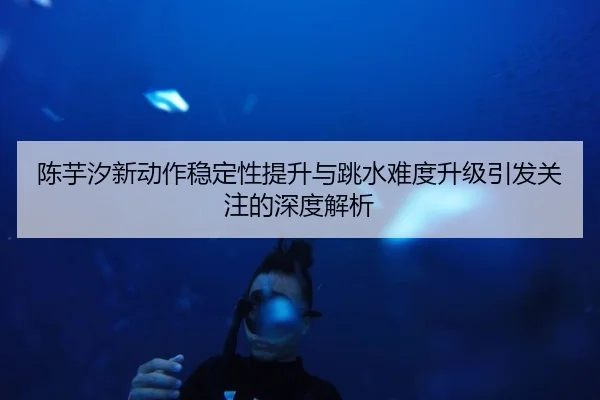 陈芋汐新动作稳定性提升与跳水难度升级引发关注的深度解析