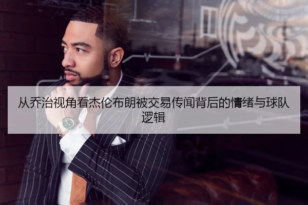 从乔治视角看杰伦布朗被交易传闻背后的情绪与球队逻辑